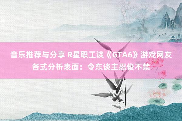 音乐推荐与分享 R星职工谈《GTA6》游戏网友各式分析表面：令东谈主忍俊不禁