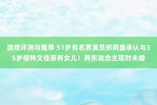 游戏评测与推荐 51岁有名男演员郑雨盛承认与35岁模特文佳菲有女儿！两东说念主现时未婚