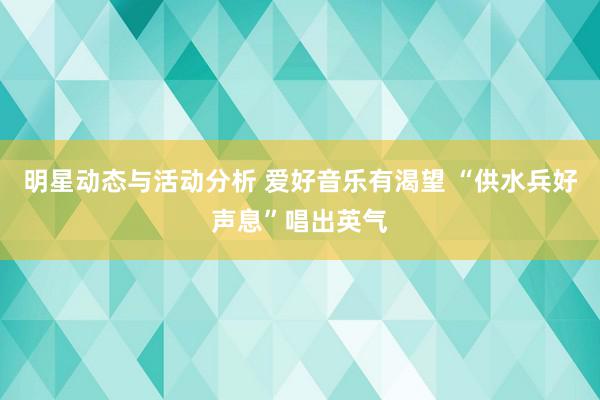 明星动态与活动分析 爱好音乐有渴望 “供水兵好声息”唱出英气