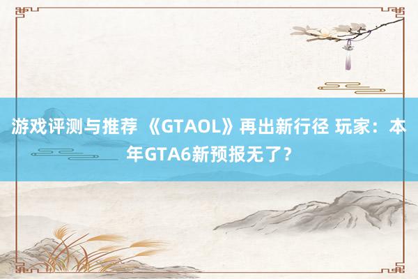 游戏评测与推荐 《GTAOL》再出新行径 玩家：本年GTA6新预报无了？