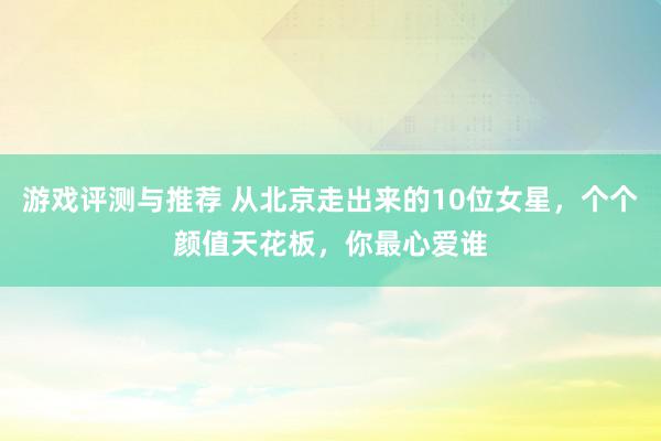 游戏评测与推荐 从北京走出来的10位女星，个个颜值天花板，你最心爱谁