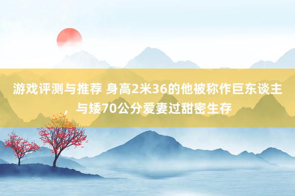 游戏评测与推荐 身高2米36的他被称作巨东谈主，与矮70公分爱妻过甜密生存