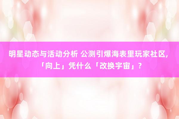 明星动态与活动分析 公测引爆海表里玩家社区, 「向上」凭什么「改换宇宙」?