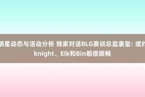 明星动态与活动分析 独家对话BLG赛训总监袁玺: 续约knight、Elk和Bin都很顺畅