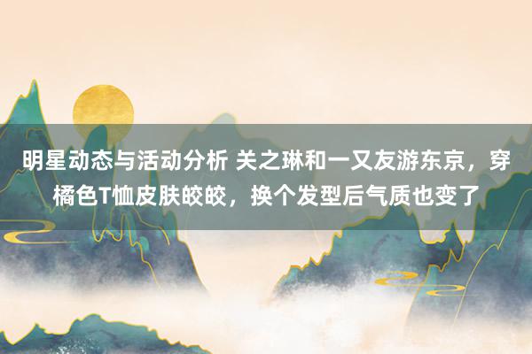 明星动态与活动分析 关之琳和一又友游东京，穿橘色T恤皮肤皎皎，换个发型后气质也变了