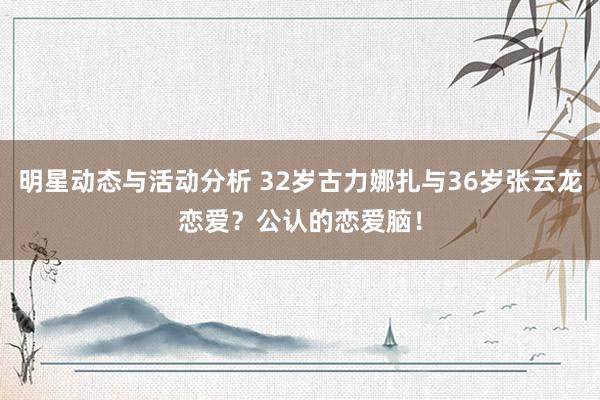 明星动态与活动分析 32岁古力娜扎与36岁张云龙恋爱？公认的恋爱脑！