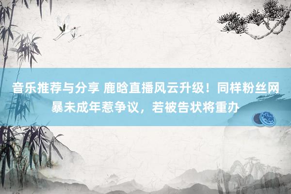 音乐推荐与分享 鹿晗直播风云升级！同样粉丝网暴未成年惹争议，若被告状将重办