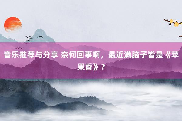 音乐推荐与分享 奈何回事啊，最近满脑子皆是《苹果香》？