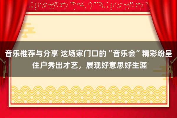 音乐推荐与分享 这场家门口的“音乐会”精彩纷呈 住户秀出才艺，展现好意思好生涯