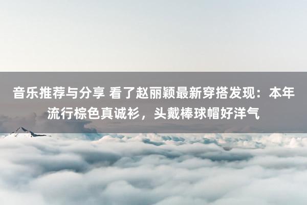 音乐推荐与分享 看了赵丽颖最新穿搭发现：本年流行棕色真诚衫，头戴棒球帽好洋气