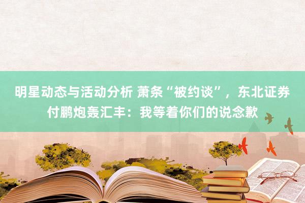 明星动态与活动分析 萧条“被约谈”，东北证券付鹏炮轰汇丰：我等着你们的说念歉