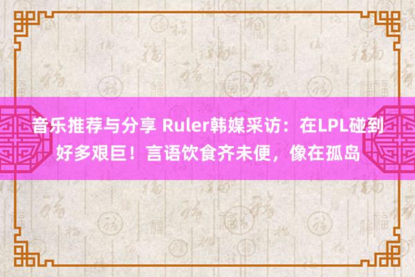 音乐推荐与分享 Ruler韩媒采访：在LPL碰到好多艰巨！言语饮食齐未便，像在孤岛