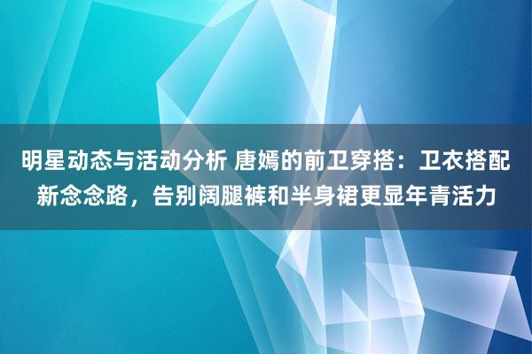 明星动态与活动分析 唐嫣的前卫穿搭：卫衣搭配新念念路，告别阔腿裤和半身裙更显年青活力