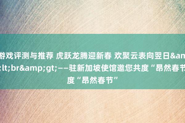 游戏评测与推荐 虎跃龙腾迎新春 欢聚云表向翌日&lt;br&gt;——驻新加坡使馆邀您共度“昂然春节”