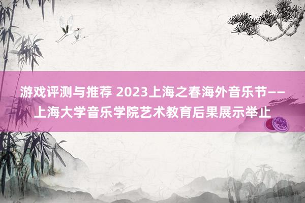 游戏评测与推荐 2023上海之春海外音乐节——上海大学音乐学院艺术教育后果展示举止