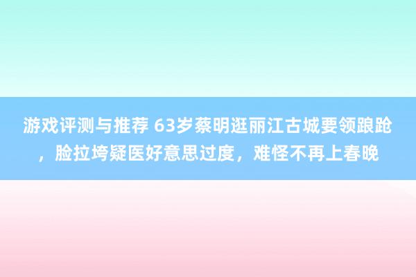 游戏评测与推荐 63岁蔡明逛丽江古城要领踉跄，脸拉垮疑医好意思过度，难怪不再上春晚