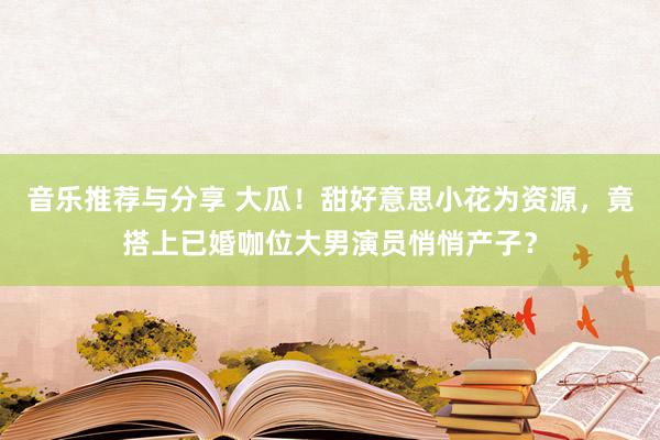 音乐推荐与分享 大瓜！甜好意思小花为资源，竟搭上已婚咖位大男演员悄悄产子？