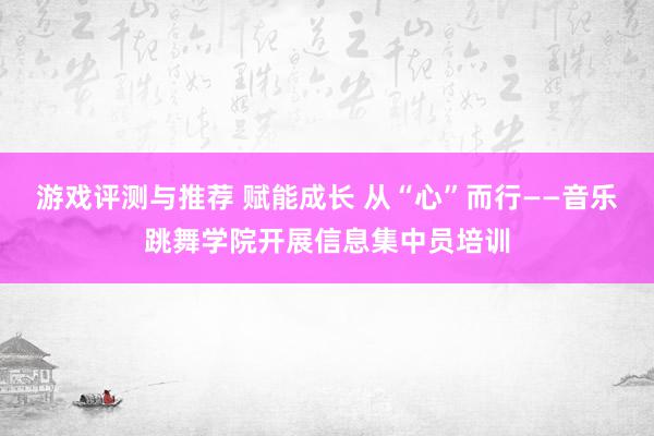 游戏评测与推荐 赋能成长 从“心”而行——音乐跳舞学院开展信息集中员培训