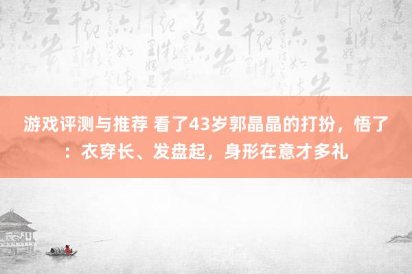 游戏评测与推荐 看了43岁郭晶晶的打扮，悟了：衣穿长、发盘起，身形在意才多礼