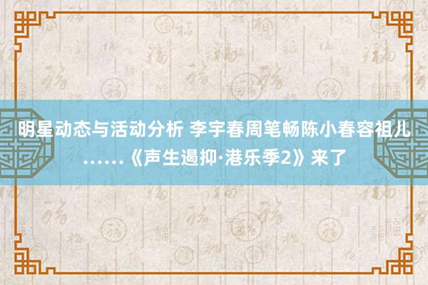 明星动态与活动分析 李宇春周笔畅陈小春容祖儿……《声生遏抑·港乐季2》来了