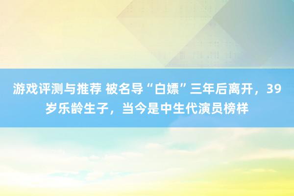 游戏评测与推荐 被名导“白嫖”三年后离开，39岁乐龄生子，当今是中生代演员榜样