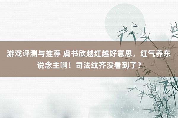 游戏评测与推荐 虞书欣越红越好意思，红气养东说念主啊！司法纹齐没看到了？