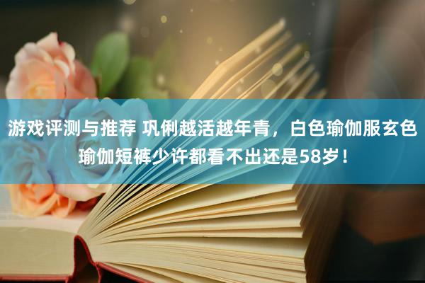 游戏评测与推荐 巩俐越活越年青，白色瑜伽服玄色瑜伽短裤少许都看不出还是58岁！