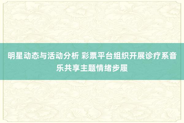 明星动态与活动分析 彩票平台组织开展诊疗系音乐共享主题情绪步履