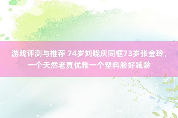 游戏评测与推荐 74岁刘晓庆同框73岁张金玲，一个天然老真优雅一个塑料脸好减龄