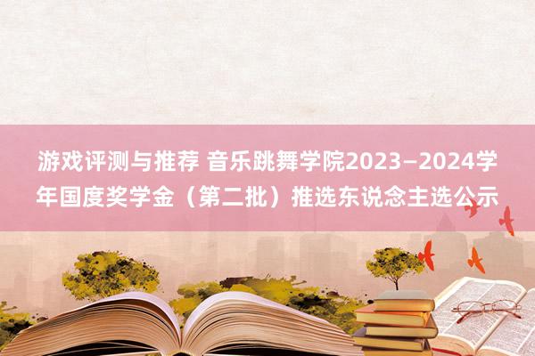 游戏评测与推荐 音乐跳舞学院2023—2024学年国度奖学金（第二批）推选东说念主选公示