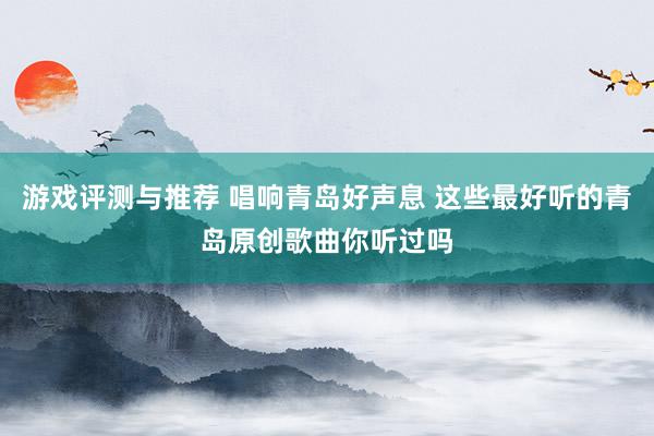 游戏评测与推荐 唱响青岛好声息 这些最好听的青岛原创歌曲你听过吗