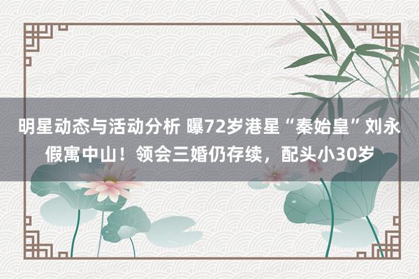 明星动态与活动分析 曝72岁港星“秦始皇”刘永假寓中山！领会三婚仍存续，配头小30岁