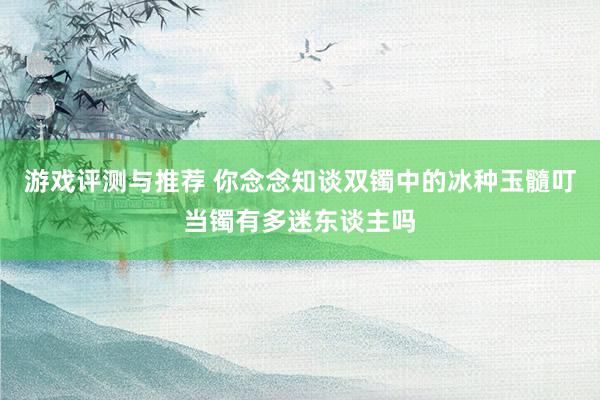 游戏评测与推荐 你念念知谈双镯中的冰种玉髓叮当镯有多迷东谈主吗