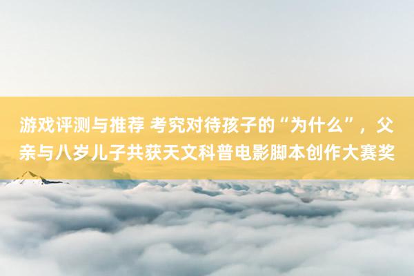 游戏评测与推荐 考究对待孩子的“为什么”，父亲与八岁儿子共获天文科普电影脚本创作大赛奖