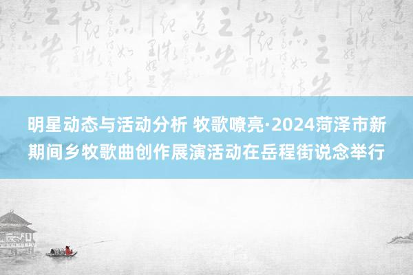 明星动态与活动分析 牧歌嘹亮·2024菏泽市新期间乡牧歌曲创作展演活动在岳程街说念举行