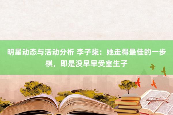 明星动态与活动分析 李子柒：她走得最佳的一步棋，即是没早早受室生子