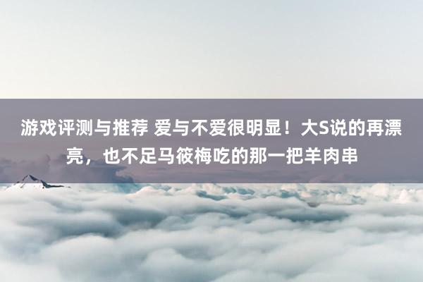 游戏评测与推荐 爱与不爱很明显！大S说的再漂亮，也不足马筱梅吃的那一把羊肉串