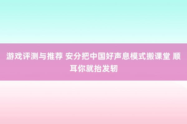 游戏评测与推荐 安分把中国好声息模式搬课堂 顺耳你就抬发轫