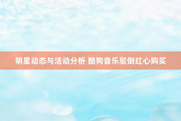 明星动态与活动分析 酷狗音乐驳倒红心购买