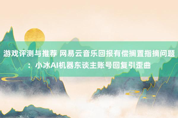 游戏评测与推荐 网易云音乐回报有偿搁置指摘问题：小冰AI机器东谈主账号回复引歪曲