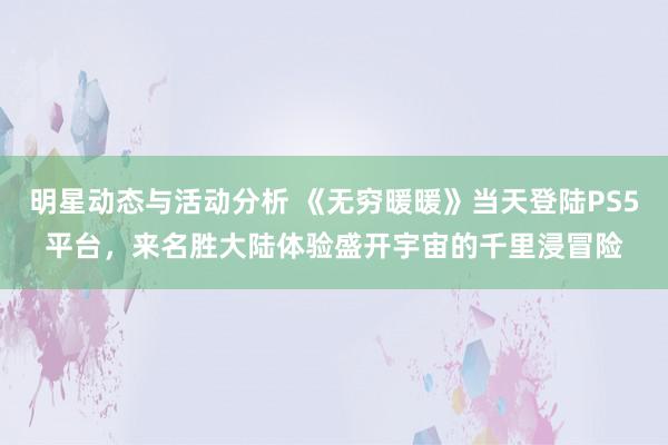 明星动态与活动分析 《无穷暖暖》当天登陆PS5平台，来名胜大陆体验盛开宇宙的千里浸冒险