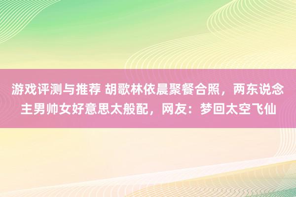 游戏评测与推荐 胡歌林依晨聚餐合照，两东说念主男帅女好意思太般配，网友：梦回太空飞仙