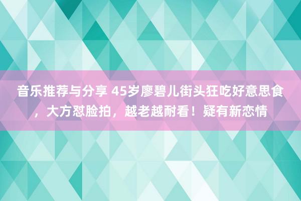 音乐推荐与分享 45岁廖碧儿街头狂吃好意思食，大方怼脸拍，越老越耐看！疑有新恋情