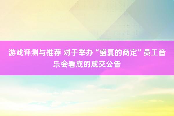 游戏评测与推荐 对于举办“盛夏的商定”员工音乐会看成的成交公告