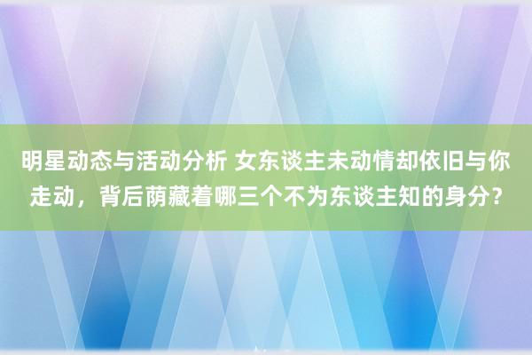 明星动态与活动分析 女东谈主未动情却依旧与你走动，背后荫藏着哪三个不为东谈主知的身分？