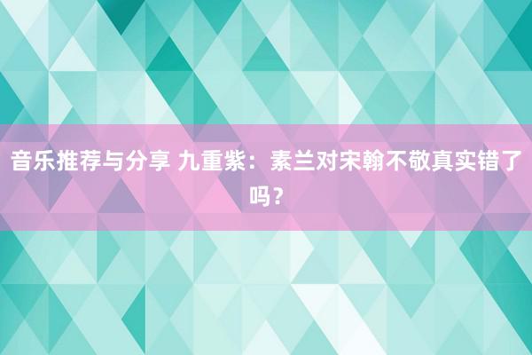 音乐推荐与分享 九重紫：素兰对宋翰不敬真实错了吗？