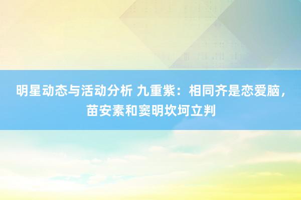 明星动态与活动分析 九重紫：相同齐是恋爱脑，苗安素和窦明坎坷立判