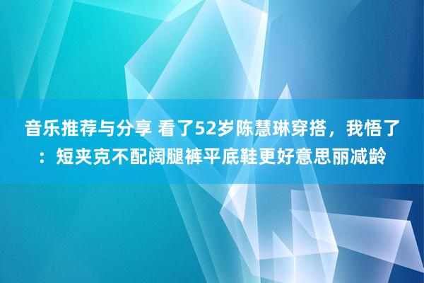 音乐推荐与分享 看了52岁陈慧琳穿搭，我悟了：短夹克不配阔腿裤平底鞋更好意思丽减龄