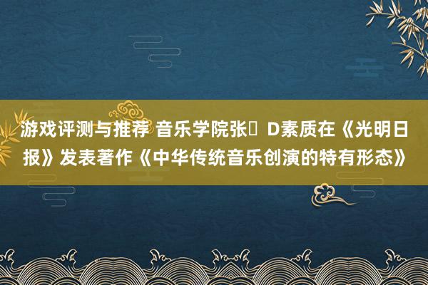 游戏评测与推荐 音乐学院张�D素质在《光明日报》发表著作《中华传统音乐创演的特有形态》