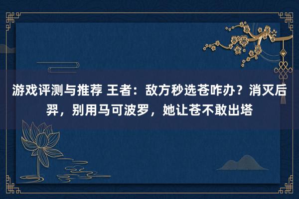 游戏评测与推荐 王者：敌方秒选苍咋办？消灭后羿，别用马可波罗，她让苍不敢出塔